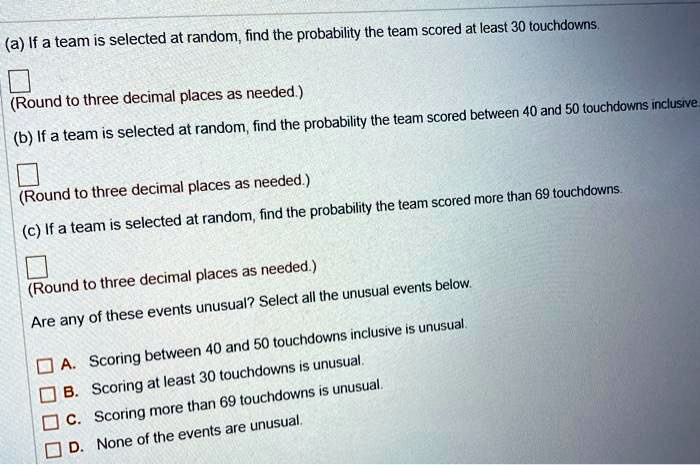 (a) If a team is selected at random, find the probability the team scored at least 30 touchdowns.

(Round to three decimal places as needed.)
(b) If a team is selected at random, find the probability the team scored between 40 and 50 touchdowns inclusive.

(Round to three decimal places as needed.)
(c) If a team is selected at random, find the probability the team scored more than 69 touchdowns.

(Round to three decimal places as needed.)
Are any of these events unusual? Select all the unusual events below.
A. Scoring between 40 and 50 touchdowns inclusive is unusual.
B. Scoring at least 30 touchdowns is unusual.
C. Scoring more than 69 touchdowns is unusual.
D. None of the events are unusual.
