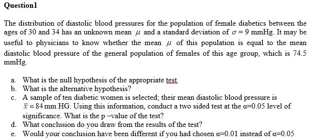 The distribution of diastolic blood pressures for the population of female diabetics between the ages of 30 and 34 has an unknown mean ? and a standard deviation of ? = 9 mmHg. It may be useful to physicians to know whether the mean ? of this population is equal to the mean diastolic blood pressure of the general population of females of this age group, which is 74.5 mmHg. a. What is the null hypothesis of the appropriate test b. What is the alternative hypothesis? c. A sample of ten diabetic women is selected; their mean diastolic blood pressure is x? = 84 mm HG. Using this information, conduct a two sided test at the ?=0.05 level of significance. What is the p –value of the test? d. What conclusion do you draw from the results of the test? e. Would your conclusion have been different if you had chosen ?=0.01 instead of ?=0.05