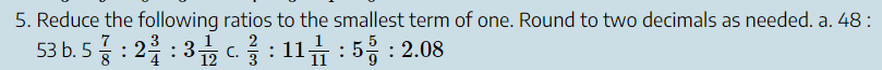 5. Reduce the following ratios to the smallest term of one. Round to two decimals as needed. a. 48 : 53 b. 5 7/8 : 2 3/4 : 3 1/12 c. 2/3 : 11 1/11 : 5 5/9 : 2.08