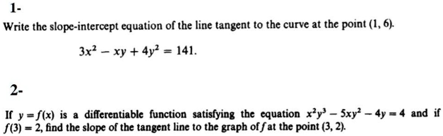 1-
Write the slope-intercept equation of the line tangent to the curve at the point (1, 6).
3x^2 - xy + 4y^2 = 141.

2-
If y = f(x) is a differentiable function satisfying the equation x^2y^3 - 5xy^2 - 4y = 4 and if f(3) = 2, find the slope of the tangent line to the graph of f at the point (3, 2).