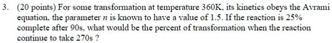 3. (20 points) For some transformation at temperature 360K, its kinetics obeys the Avrami equation, the parameter n is known to have a value of 1.5. If the reaction is 25% complete after 90s, what would be the percent of transformation when the reaction continue to take 270s?