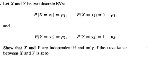 Let ( X ) and ( Y ) be two discrete RVs:
[
PleftX=x1ight=p1, quad PleftX=x2ight=1-p1,
]
and
[
PleftY=y1ight=p2, quad PleftY=y2ight=1-p2 .
]

Show that ( X ) and ( Y ) are independent if and only if the covariance between ( X ) and ( Y ) is zero.