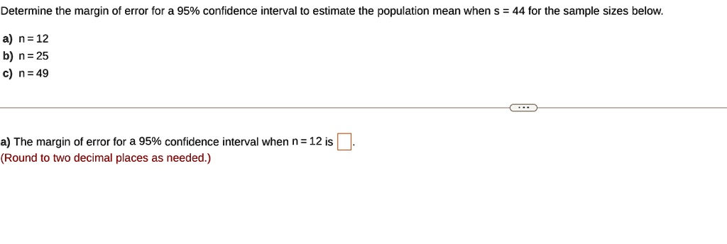 Determine the margin of error for a 95% confidence interval to estimate the population mean when s = 44 for the sample sizes below.

a) n = 12
b) n = 25
c) n = 49

a) The margin of error for a 95% confidence interval when n = 12 is .
(Round to two decimal places as needed.)