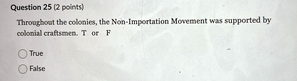 Question 25 (2 points)
Throughout the colonies, the Non-Importation Movement was supported by
colonial craftsmen. T or F
True
False