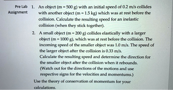 1. An object (m = 500 g) with an initial speed of 0.2 m/s collides with another object (m = 1.5 kg) which was at rest before the collision. Calculate the resulting speed for an inelastic collision (when they stick together).
2. A small object (m = 200 g) collides elastically with a larger object (m = 1000 g), which was at rest before the collision. The incoming speed of the smaller object was 1.0 m/s. The speed of the larger object after the collision is 0.33 m/s. Calculate the resulting speed and determine the direction for the smaller object after the collision when it rebounds. (Watch out for the directions of the motions and use respective signs for the velocities and momentums.)
Use the theory of conservation of momentum for your calculations.
