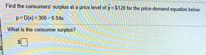 Find the consumers' surplus at a price level of p? = 120 for the price-demand equation below.
p = D(x) = 300 - 0.04x
What is the consumer surplus?