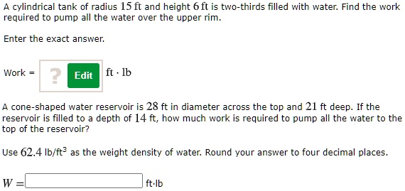 A cylindrical tank of radius 15 ft and height 6 ft is two-thirds filled with water. Find the work required to pump all the water over the upper rim.
Enter the exact answer.
Work = ft · lb
A cone-shaped water reservoir is 28 ft in diameter across the top and 21 ft deep. If the reservoir is filled to a depth of 14 ft, how much work is required to pump all the water to the top of the reservoir?
Use 62.4 lb/ft³ as the weight density of water. Round your answer to four decimal places.
W = ft·lb