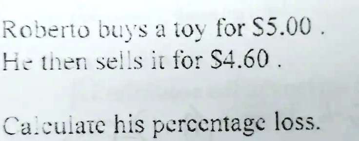 Roberto buys a toy for 5.00.
He then sells it for4.60.
Calculate his percentage loss.