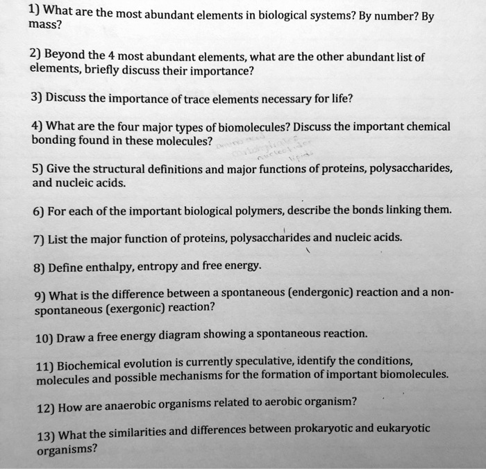 1) What are the most abundant elements in biological systems? By number? By mass?

2) Beyond the 4 most abundant elements, what are the other abundant list of elements, briefly discuss their importance?

3) Discuss the importance of trace elements necessary for life?

4) What are the four major types of biomolecules? Discuss the important chemical bonding found in these molecules?

5) Give the structural definitions and major functions of proteins, polysaccharides, and nucleic acids.

6) For each of the important biological polymers, describe the bonds linking them.

7) List the major function of proteins, polysaccharides and nucleic acids.

8) Define enthalpy, entropy and free energy.

9) What is the difference between a spontaneous (endergonic) reaction and a non-spontaneous (exergonic) reaction?

10) Draw a free energy diagram showing a spontaneous reaction.

11) Biochemical evolution is currently speculative, identify the conditions, molecules and possible mechanisms for the formation of important biomolecules.

12) How are anaerobic organisms related to aerobic organism?

13) What the similarities and differences between prokaryotic and eukaryotic organisms?