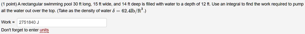A rectangular swimming pool 30 ft long, 15 ft wide, and 14 ft deep is filled with water to a depth of 12 ft. Use an integral to find the work required to pump all the water out over the top. (Take as the density of water ? = 62.4lb/ft3.)

Work = 2751840 J

Don't forget to enter units