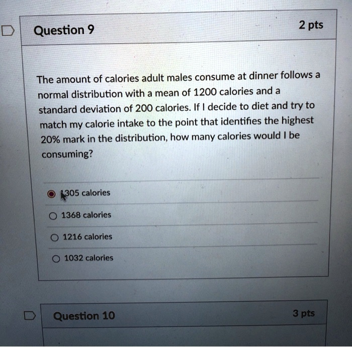 The amount of calories adult males consume at dinner follows a normal distribution with a mean of 1200 calories and a standard deviation of 200 calories. If I decide to diet and try to match my calorie intake to the point that identifies the highest 20% mark in the distribution, how many calories would I be consuming?

1305 calories
1368 calories
1216 calories
1032 calories
