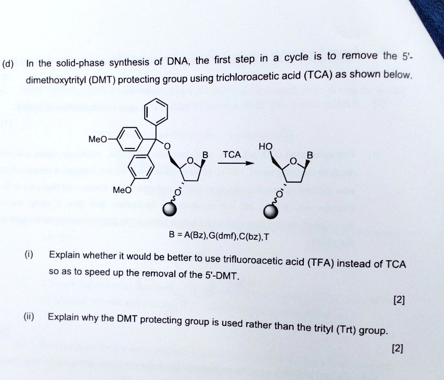 (d) In the solid-phase synthesis of DNA, the first step in a cycle is to remove the 5'-dimethoxytrityl (DMT) protecting group using trichloroacetic acid (TCA) as shown below.

B = A(Bz), G(dmf), C(bz), T

(i) Explain whether it would be better to use trifluoroacetic acid (TFA) instead of TCA so as to speed up the removal of the 5'-DMT.
[2]

(ii) Explain why the DMT protecting group is used rather than the trityl (Trt) group.
[2]