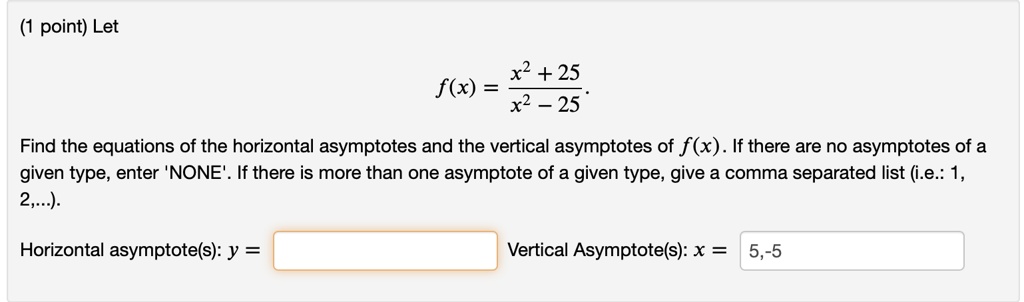 (1 point) Let (f(x) = fracx^2 + 25x^2 - 25). Find the equations of the horizontal asymptotes and the vertical asymptotes of (f(x)). If there are no asymptotes of a given type, enter 'NONE'. If there is more than one asymptote of a given type, give a comma separated list (i.e.: 1, 2,...). Horizontal asymptote(s): y =  Vertical Asymptote(s): x = 5,-5
