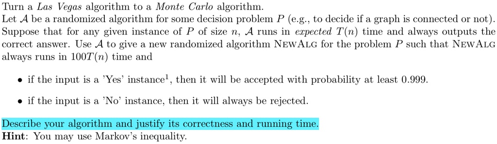 turn a las vegas algorithm to a monte carlo algorithm let a be a randomized algorithm for some decision problem p eg to decide if a graph is connected or not suppose that for any given insta 48795