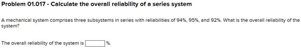 Problem 01.017 - Calculate the overall reliability of a series system
A mechanical system comprises three subsystems in series with reliabilities of 94%, 95%, and 92%. What is the overall reliability of the system?
The overall reliability of the system is %.