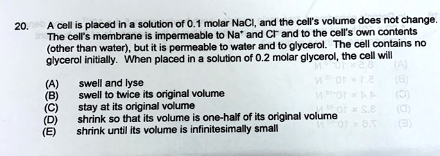 A cell is placed in a solution of 0.1 molar NaCl, and the cell's volume does not change. The cell's membrane is impermeable to Na+ and Cl- and to the cell's own contents (other than water), but it is permeable to water and to glycerol. The cell contains no glycerol initially. When placed in a solution of 0.2 molar glycerol, the cell will (A) swell and lyse (B) swell to twice its original volume (C) stay at its original volume (D) shrink so that its volume is one-half of its original volume (E) shrink until its volume is infinitesimally small