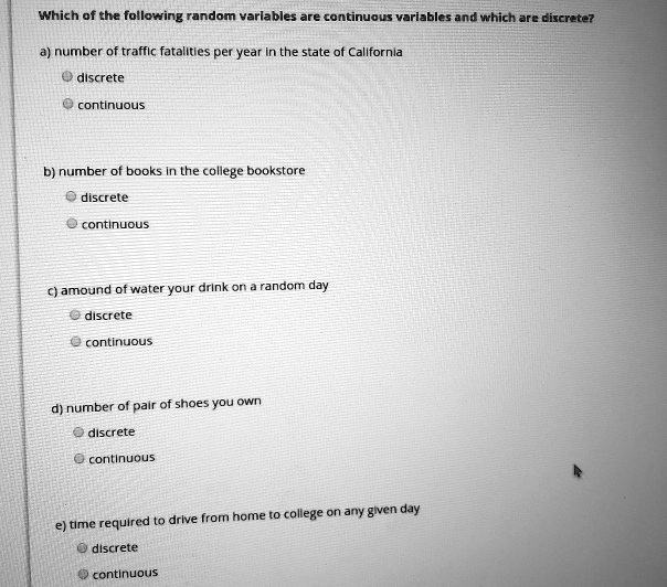 Which of the following random variables are continuous variables and which are discrete?

a) number of traffic fatalities per year in the state of California
discrete
continuous

b) number of books in the college bookstore
discrete
continuous

c) amound of water your drink on a random day
discrete
continuous

d) number of pair of shoes you own
discrete
continuous

e) time required to drive from home to college on any given day
discrete
continuous