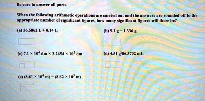 Be sure to answer all parts.

When the following arithmetic operations are carried out and the answers are rounded off to the appropriate number of significant figures, how many significant figures will there be?

(a) 26.5862 L + 0.14 L
(b) 9.1 g - 1.336 g
(c) 7.1 x 10^4 dm x 2.2654 x 10^2 dm
(d) 4.51 g/86.3702 mL
(e) (8.61 x 10^4 m) - (8.62 x 10^3 m)