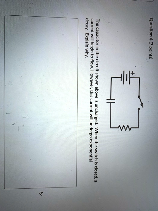 Question 4 (7 points)
The capacitor in the circuit shown above is uncharged. When the switch is closed, a
current will begin to flow. However, this current will undergo exponential
decay. Explain why.