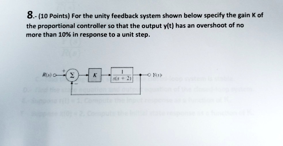 8.- (10 Points) For the unity feedback system shown below specify the gain K of the proportional controller so that the output y(t) has an overshoot of no more than 10% in response to a unit step.