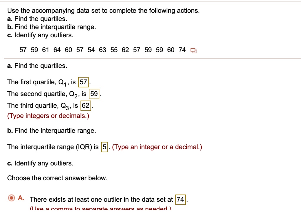 Use the accompanying data set to complete the following actions.
a. Find the quartiles.
b. Find the interquartile range.
c. Identify any outliers.

57 59 61 64 60 57 54 63 55 62 57 59 59 60 74

a. Find the quartiles.
The first quartile, Q1, is 57.
The second quartile, Q2, is 59.
The third quartile, Q3, is 62.
(Type integers or decimals.)

b. Find the interquartile range.
The interquartile range (IQR) is 5. (Type an integer or a decimal.)

c. Identify any outliers.
Choose the correct answer below.
A. There exists at least one outlier in the data set at 74.
(Use a comma to separate answers as needed.)