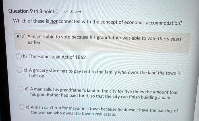 Which of these is not connected with the concept of economic accommodation?
a) A man is able to vote because his grandfather was able to vote thirty years earlier.
b) The Homestead Act of 1862.
c) A grocery store has to pay rent to the family who owns the land the town is built on.
d) A man sells his grandfather's land to the city for five times the amount that his grandfather had paid for it, so that the city can finish building a park.
e) A man can't run for mayor in a town because he doesn't have the backing of the woman who owns the town's real estate.