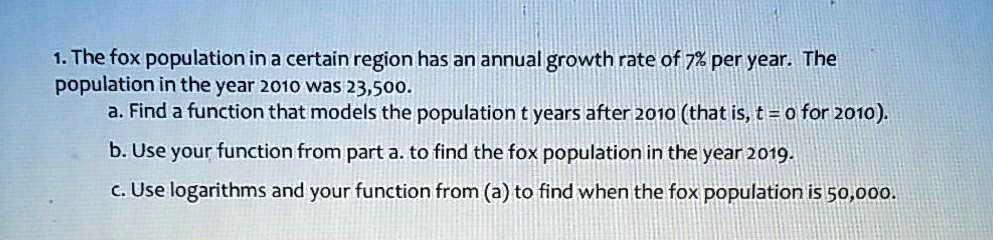 1. The fox population in a certain region has an annual growth rate of 7% per year. The population in the year 2010 was 23,500.
a. Find a function that models the population t years after 2010 (that is, t = 0 for 2010).
b. Use your function from part a. to find the fox population in the year 2019.
c. Use logarithms and your function from (a) to find when the fox population is 50,000.