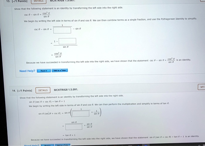 13. [-/1 Points] DETAILS MCKTRIG8 1.5.081. Show that the following statement is an identity by transforming the left side into the right side. csc ? - sin ? = cos^2 ? / sin ? We begin by writing the left side in terms of sin ? and cos ?. We can then combine terms as a single fraction, and use the Pythagorean Identity to simplify. csc ? - sin ? = (1 / sin ?) - sin ? = (1 - sin^2 ?) / sin ? = cos^2 ? / sin ? Because we have succeeded in transforming the left side into the right side, we have shown that the statement csc ? - sin ? = cos^2 ? / sin ? is an identity. 14. [-/1 Points] DETAILS MCKTRIG8 1.5.091. Show that the following statement is an identity by transforming the left side into the right side. sin ? (sec ? + csc ?) = tan ? + 1 We begin by writing the left side in terms of sin ? and cos ?. We can then perform the multiplication and simplify in terms of tan ?. sin ? (sec ? + csc ?) = sin ? ( (1 / cos ?) + (1 / sin ?) ) = (sin ? / cos ?) + (sin ? / sin ?) = tan ? + 1 Because we have succeeded in transforming the left side into the right side, we have shown that the statement sin ? (sec ? + csc ?) = tan ? + 1 is an identity.