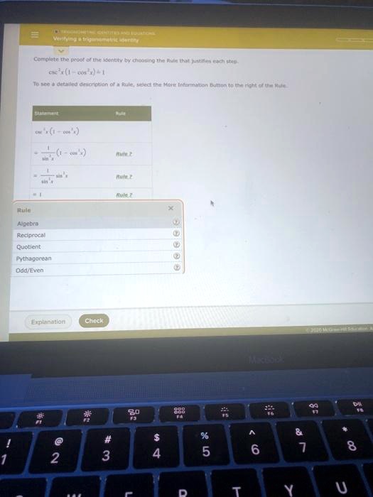 Verifying a trigonometric identity
Complete the proof of the identity by choosing the Rule that justifies each step.
csc^2 x (1 - cos^2 x) = 1
To see a detailed description of a Rule, select the More Information Button to the right of the Rule.
Statement Rule
csc^2 x (1 - cos^2 x)
= 1/sin^2 x (1 - cos^2 x) Rule ?
= 1/sin^2 x sin^2 x Rule ?
= 1 Rule ?
Rule
Algebra
Reciprocal
Quotient
Pythagorean
Odd/Even
Explanation
Check