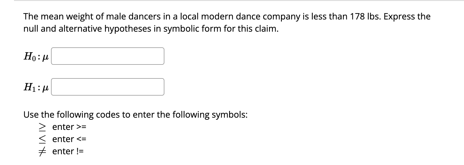 The mean weight of male dancers in a local modern dance company is less than 178 lbs. Express the null and alternative hypotheses in symbolic form for this claim.

H0 : ?

H1 : ?

Use the following codes to enter the following symbols:
? enter >=
? enter <=
? enter !=