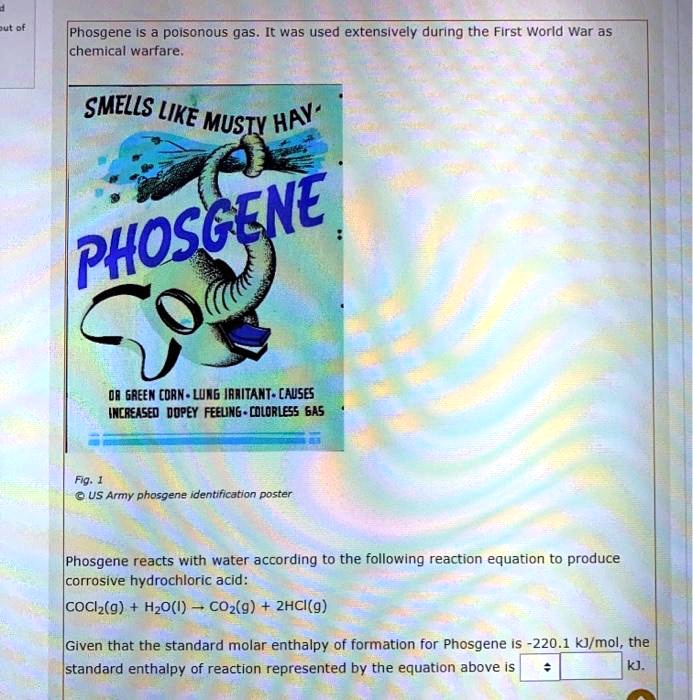 Phosgene is a poisonous gas. It was used extensively during the First World War as chemical warfare.
SMELLS LIKE MUSTY HAY
PHOSGENE
OR GREEN CORN - LUNG IRRITANT - CAUSES INCREASED DOPEY FEELING - COLORLESS GAS
Fig. 1
© US Army phosgene identification poster
Phosgene reacts with water according to the following reaction equation to produce corrosive hydrochloric acid:
COCl2(g) + H2O(l) ? CO2(g) + 2HCl(g)
Given that the standard molar enthalpy of formation for Phosgene is -220.1 kJ/mol, the standard enthalpy of reaction represented by the equation above is kJ.
