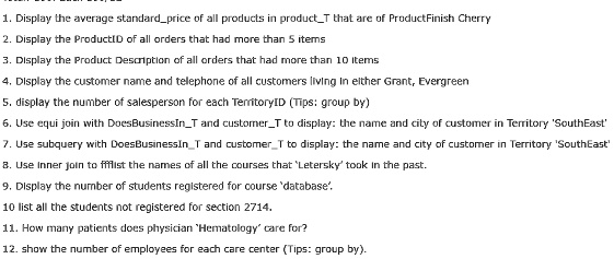 1. Display the average standardprice of all products in productT that are of ProductFinish Cherry
2. Display the ProductID of all orders that had more than 5 items
3. Display the Product Description of all orders that had more than 10 Items
4. Display the customer name and telephone of all customers living in either Grant, Evergreen
5. display the number of salesperson for each TerritoryID (Tips: group by)
6. Use equi join with DoesBusinessInT and customerT to display: the name and city of customer in Territory 'SouthEast'
7. Use subquery with DoesBusinessInT and customerT to display: the name and city of customer in Territory 'SouthEast'
8. Use Inner join to ffflist the names of all the courses that 'Letersky' took in the past.
9. Display the number of students registered for course 'database'.
10 list all the students not registered for section 2714.
11. How many patients does physician 'Hematology' care for?
12. show the number of employees for each care center (Tips: group by).