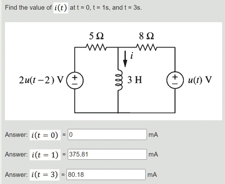 Find the value of i(t) at t = 0, t = 1s, and t = 3s.
5 ?
8 ?
i
2u(t - 2) V
3 H
u(t) V
Answer: i(t = 0) = 0 mA
Answer: i(t = 1) = 375.81 mA
Answer: i(t = 3) = 80.18 mA