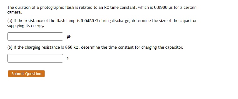 The duration of a photographic flash is related to an RC time constant, which is 0.0900 ?s for a certain camera.
(a) If the resistance of the flash lamp is 0.0450 ? during discharge, determine the size of the capacitor supplying its energy.
?F
(b) If the charging resistance is 860 k?, determine the time constant for charging the capacitor.
s
Submit Question