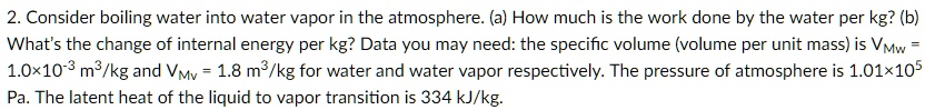 Consider boiling water into water vapor in the atmosphere. (a) How much is the work done by the water per kg? (b) What's the change of internal energy per kg? Data you may need: the specific volume (volume per unit mass) is VMw = 1.0×10^-3 m^3/kg and VMv = 1.8 m^3/kg for water and water vapor respectively. The pressure of atmosphere is 1.01×10^5 Pa. The latent heat of the liquid to vapor transition is 334 kJ/kg.