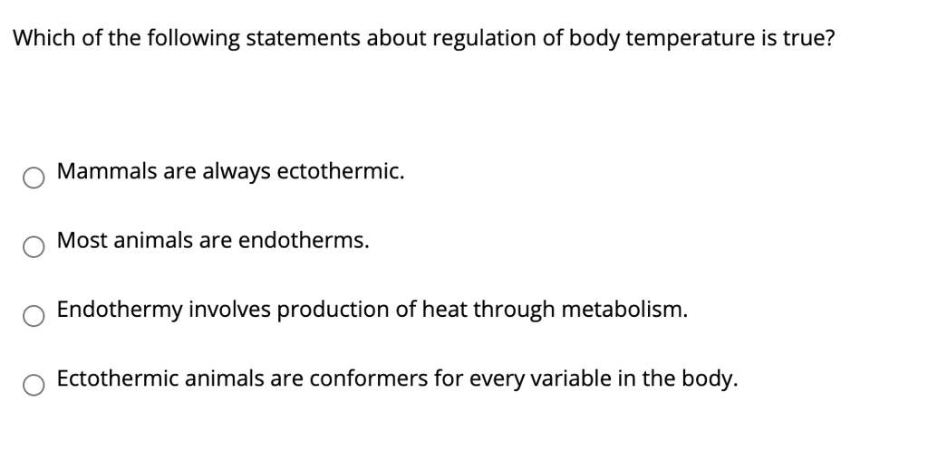 SOLVED: Which of the following statements about regulation of body  temperature is true? Mammals are always ectothermic Most animals are  endotherms Endothermy involves production of heat through metabolism:  Ectothermic animals are conformers