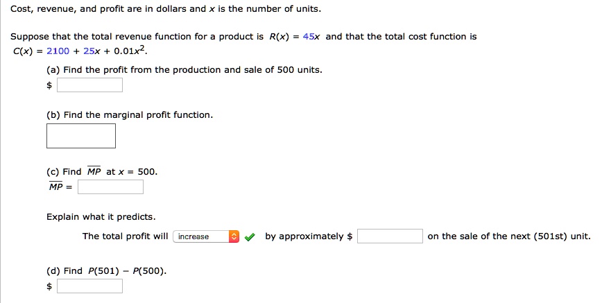Cost, revenue, and profit are in dollars and x is the number of units.
Suppose that the total revenue function for a product is R(x) = 45x and that the total cost function is C(x) = 2100 + 25x + 0.01x^2.
(a) Find the profit from the production and sale of 500 units.
(b) Find the marginal profit function.
(c) Find MP at x = 500.
MP =
Explain what it predicts.
The total profit will increase by approximately on the sale of the next (501st) unit.
(d) Find P(501) - P(500).
