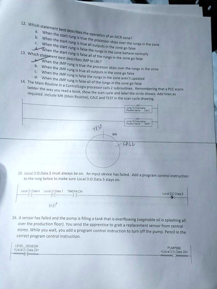 12. Which statement best describes the operation of an MCR zone?
a. When the start rung is true the processor skips over the rungs in the zone
b. When the start rung is true all outputs in the zone go false
c. When the start rung is false the rungs in the zone behave normally
d. When the start rung is false all of the rungs in the zone go false
13. Which statement best describes JMP to LBL?
a. When the JMP rung is true the processor skips over the rungs in the zone
b. When the JMP rung is true all outputs in the zone go false
c. When the JMP rung is false the rungs in the zone aren't updated
d. When the JMP rung is false all of the rungs in the zone go false
14. The Main Routine in a ControlLogix processor calls 2 subroutines. Remembering that a PLC scans
ladder the way you read a book, show the scan cycle and label the circle shown. Add lines as
required. Include MR (Main Routine), CALC and TEST in the scan cycle drawing.
TEST
SR
Jump To Subroutine
Routine Name CALC
USR-
Jump To Subroutine
Routine Name TEST
MR
CALL
15. Local:3:0.Data.5 must always be on. An input device has failed. Add a program control instruction
to the rung below to make sure Local:3:0.Data.5 stays on.
Local 21 Data 4 Local 2:1 Data 7 TIMERA.DN
E
NOP
Local 3:0 Data 5
16. A sensor has failed and the pump is filling a tank that is overflowing (vegetable oil is splashing all
over the production floor). You send the apprentice to grab a replacement sensor from central
stores. While you wait, you add a program control instruction to turn off the pump. Pencil in the
correct program control instruction.
LEVEL SENSOR
<Local 21 Data 23>
PUMP888
<Local 3:0 Data 20>