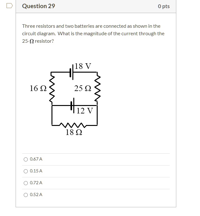 Three resistors and two batteries are connected as shown in the circuit diagram. What is the magnitude of the current through the 25-? resistor?

18 V
16 ?
25 ?
12 V
18 ?

0.67 A
0.15 A
0.72 A
0.52 A