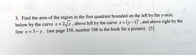 3. Find the area of the region in the first quadrant bounded on the left by the y-axis, below by the curve x = 2sqrty, above left by the curve x = (y-1)^2, and above right by the line x = 3 - y. (see page 358, number 108 in the book for a picture) [5]