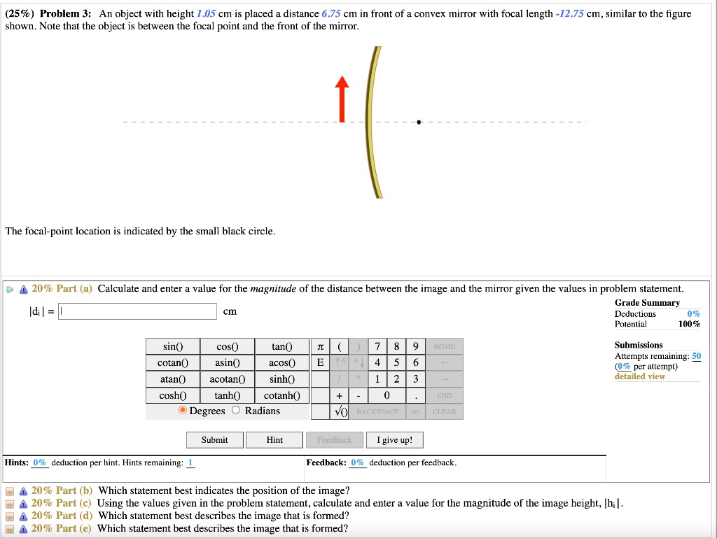 (25%) Problem 3: An object with height 1.05 cm is placed a distance 6.75 cm in front of a convex mirror with focal length -12.75 cm, similar to the figure shown. Note that the object is between the focal point and the front of the mirror.
The focal-point location is indicated by the small black circle.
20% Part (a) Calculate and enter a value for the magnitude of the distance between the image and the mirror given the values in problem statement.
|di| = cm
20% Part (b) Which statement best indicates the position of the image?
20% Part (c) Using the values given in the problem statement, calculate and enter a value for the magnitude of the image height, |hi|.
20% Part (d) Which statement best describes the image that is formed?
20% Part (e) Which statement best describes the image that is formed?