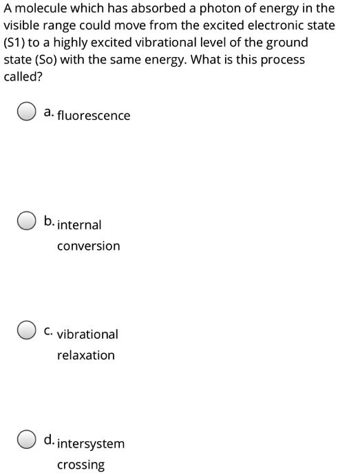 A molecule which has absorbed a photon of energy in the visible range could move from the excited electronic state (S1) to a highly excited vibrational level of the ground state (So) with the same energy. What is this process called?
a. fluorescence
b. internal
conversion
c. vibrational
relaxation
d. intersystem
crossing