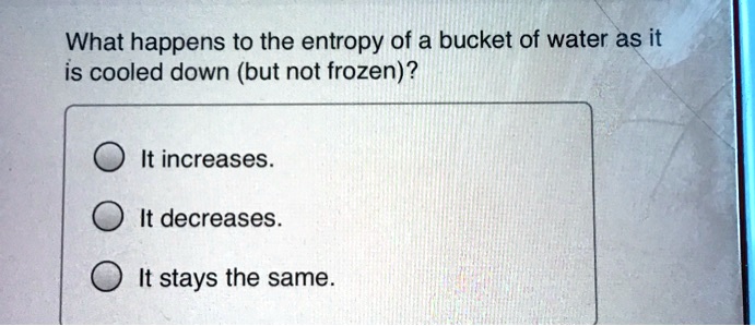 What happens to the entropy of a bucket of water as it
is cooled down (but not frozen)?
It increases.
It decreases.
It stays the same.