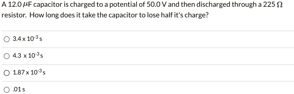 A 12.0 ?F capacitor is charged to a potential of 50.0 V and then discharged through a 225 ? resistor. How long does it take the capacitor to lose half it's charge?
3.4 x 10^-3 s
4.3 x 10^-3 s
1.87 x 10^-3 s
.01 s