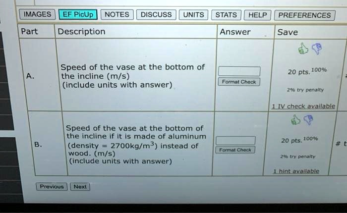 IMAGES EF PicUp NOTES DISCUSS UNITS STATS HELP PREFERENCES
Part Description Answer Save
A. Speed of the vase at the bottom of
the incline (m/s)
(include units with answer)
20 pts. 100%
Format Check
2% try penalty
1 IV check available
Speed of the vase at the bottom of
the incline if it is made of aluminum
B. (density = 2700kg/m^3) instead of
20 pts. 100%
#t
Format Check
wood. (m/s)
2% try penalty
(include units with answer)
1 hint available
Previous Next