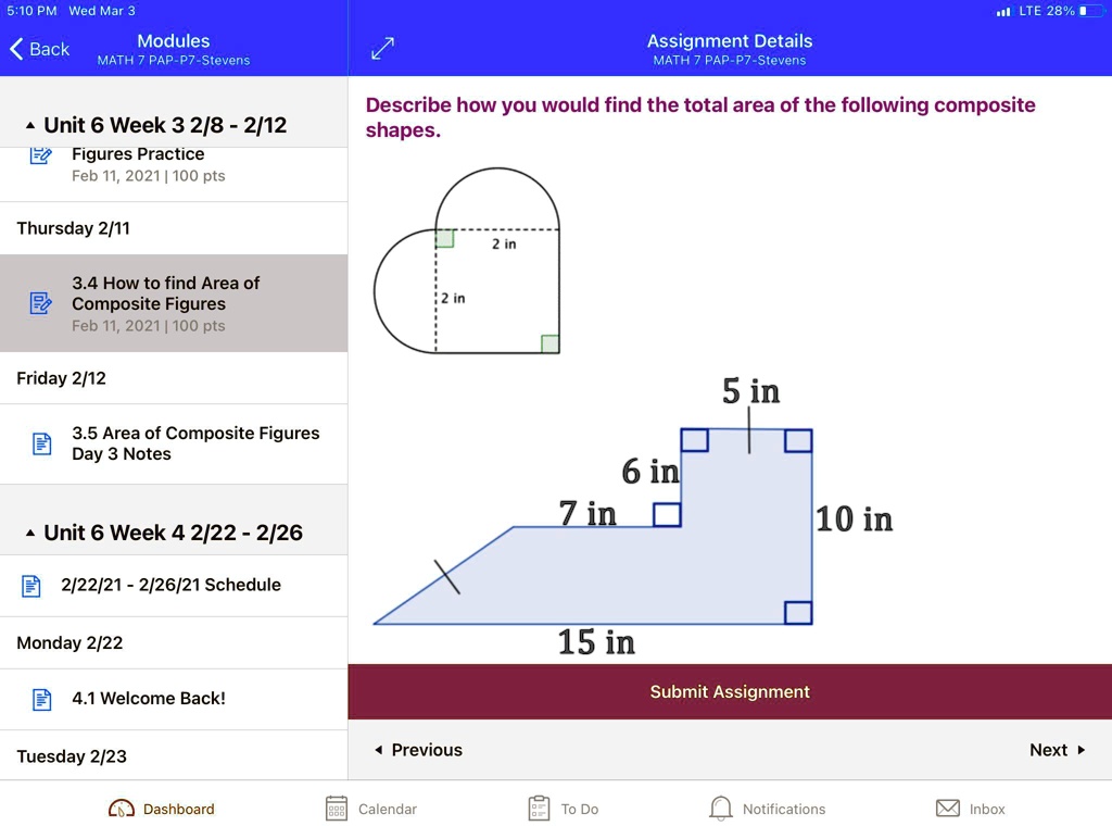 5:10 PM Wed Mar 3
< Back
Modules
MATH 7 PAP-P7-Stevens
? Unit 6 Week 3 2/8 - 2/12
Figures Practice
Feb 11, 2021 | 100 pts
Assignment Details
MATH 7 PAP-P7-Stevens
LTE 28%
Describe how you would find the total area of the following composite
shapes.
Thursday 2/11
3.4 How to find Area of
Composite Figures
2 in
Feb 11, 2021 | 100 pts
Friday 2/12
3.5 Area of Composite Figures
Day 3 Notes
2 in
5 in
6 in
7 in
10 in
? Unit 6 Week 4 2/22 - 2/26
2/22/21-2/26/21 Schedule
Monday 2/22
4.1 Welcome Back!
Tuesday 2/23
? Previous
Dashboard
Calendar
15 in
Submit Assignment
To Do
Notifications
Inbox
Next ?