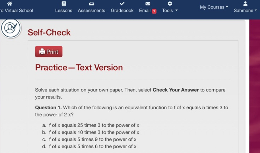 Self-Check
Practice—Text Version
Solve each situation on your own paper. Then, select Check Your Answer to compare your results.
Question 1. Which of the following is an equivalent function to f of x equals 5 times 3 to the power of 2 x?
a. f of x equals 25 times 3 to the power of x
b. f of x equals 10 times 3 to the power of x
c. f of x equals 5 times 9 to the power of x
d. f of x equals 5 times 6 to the power of x