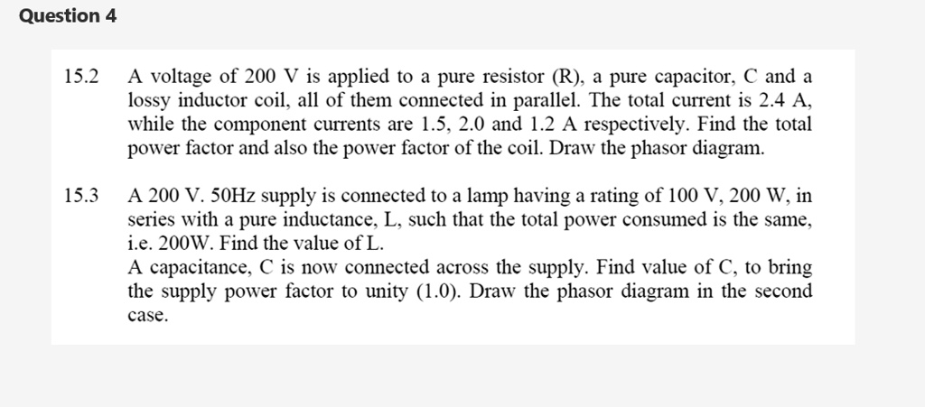 15.2 A voltage of 200 V is applied to a pure resistor (R), a pure capacitor, C and a lossy inductor coil, all of them connected in parallel. The total current is 2.4 A, while the component currents are 1.5, 2.0 and 1.2 A respectively. Find the total power factor and also the power factor of the coil. Draw the phasor diagram. 15.3 A 200 V. 50Hz supply is connected to a lamp having a rating of 100 V, 200 W, in series with a pure inductance, L, such that the total power consumed is the same, i.e. 200W. Find the value of L. A capacitance, C is now connected across the supply. Find value of C, to bring the supply power factor to unity (1.0). Draw the phasor diagram in the second case.