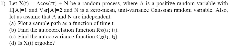 1) Let X(t) = Acos(?t) + N be a random process, where A is a positive random variable with E[A]=1 and Var[A]=2 and N is a zero-mean, unit-variance Gaussian random variable. Also, let us assume that A and N are independent.
(a) Plot a sample path as a function of time t.
(b) Find the autocorrelation function Rx(t1; t2).
(c) Find the autocovariance function Cx(t1; t2).
(d) Is X(t) ergodic?