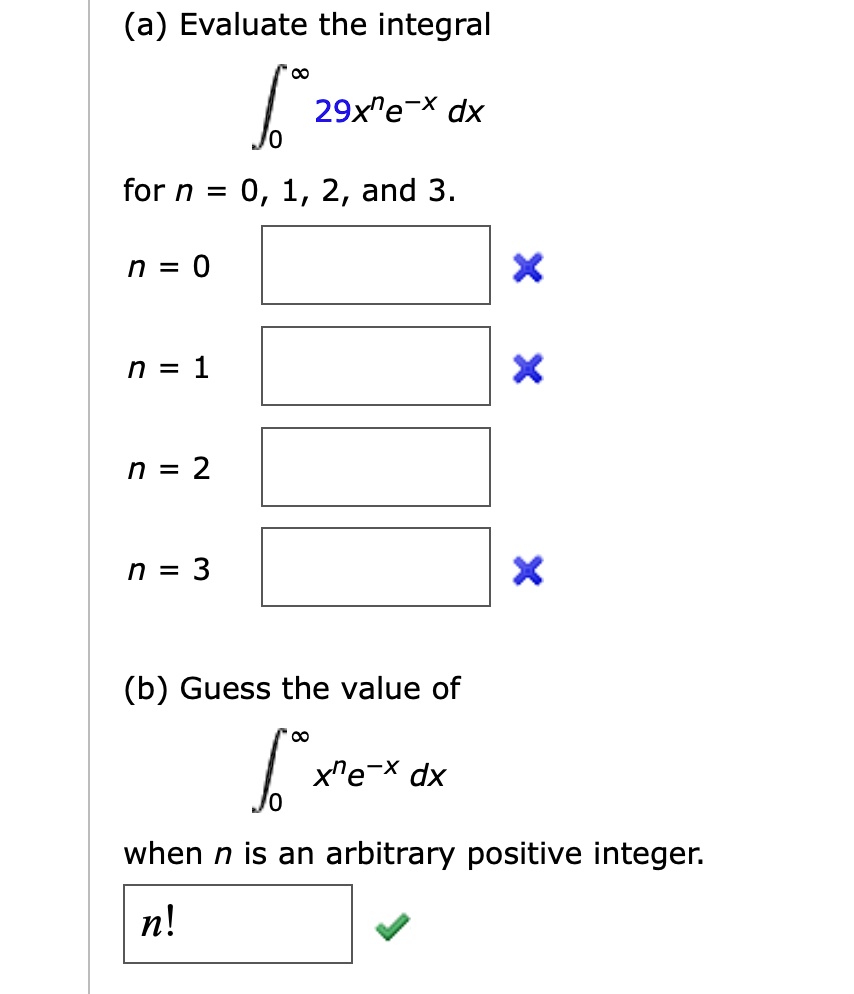 (a) Evaluate the integral
?0^? 29x^n e^-x dx
for n = 0, 1, 2, and 3.
n = 0
n = 1
n = 2
n = 3
(b) Guess the value of
?0^? x^n e^-x dx
when n is an arbitrary positive integer.
n!